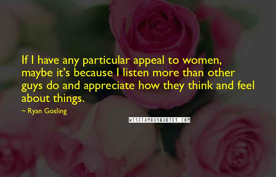 Ryan Gosling Quotes: If I have any particular appeal to women, maybe it's because I listen more than other guys do and appreciate how they think and feel about things.