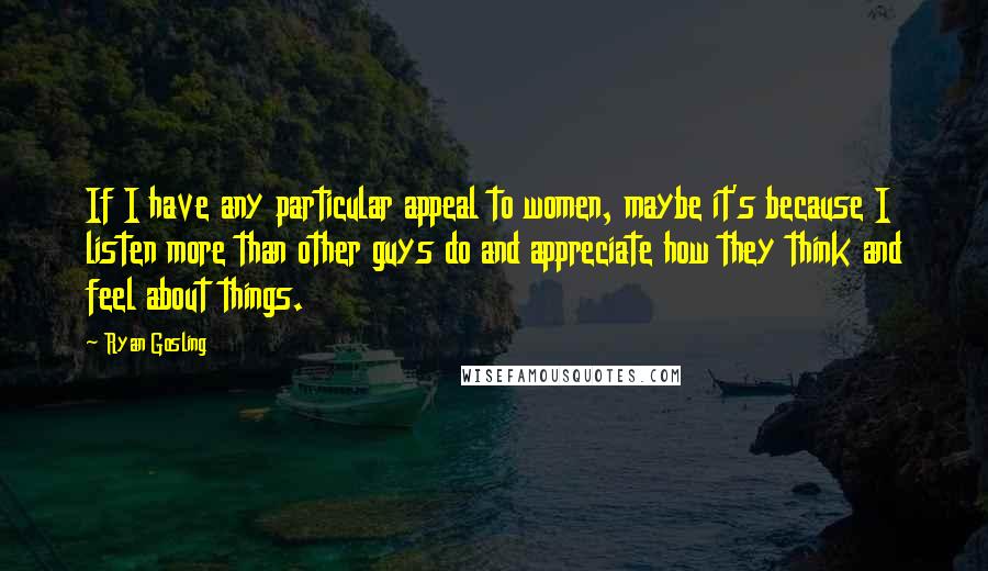 Ryan Gosling Quotes: If I have any particular appeal to women, maybe it's because I listen more than other guys do and appreciate how they think and feel about things.