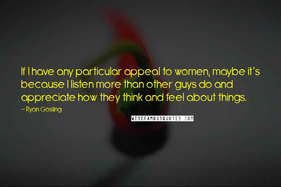 Ryan Gosling Quotes: If I have any particular appeal to women, maybe it's because I listen more than other guys do and appreciate how they think and feel about things.