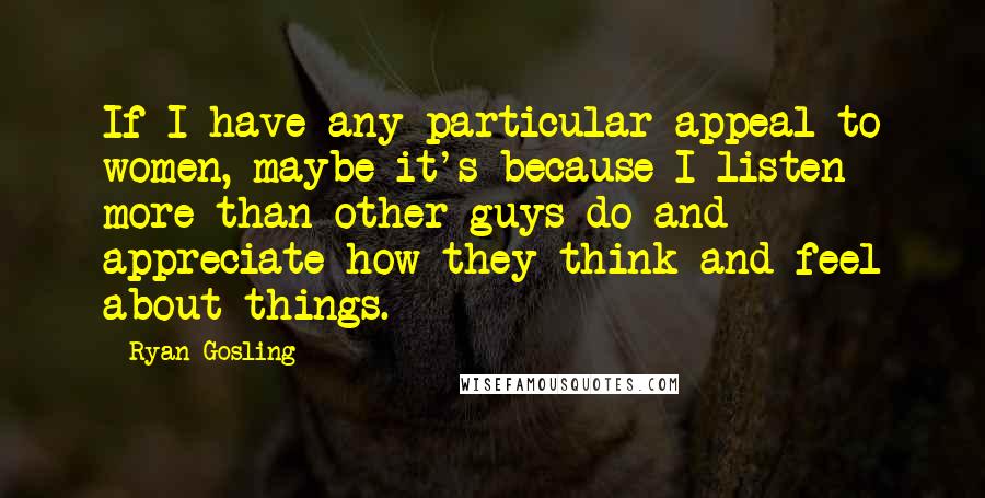 Ryan Gosling Quotes: If I have any particular appeal to women, maybe it's because I listen more than other guys do and appreciate how they think and feel about things.