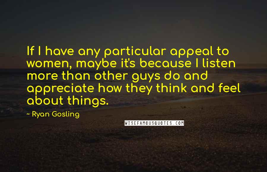 Ryan Gosling Quotes: If I have any particular appeal to women, maybe it's because I listen more than other guys do and appreciate how they think and feel about things.