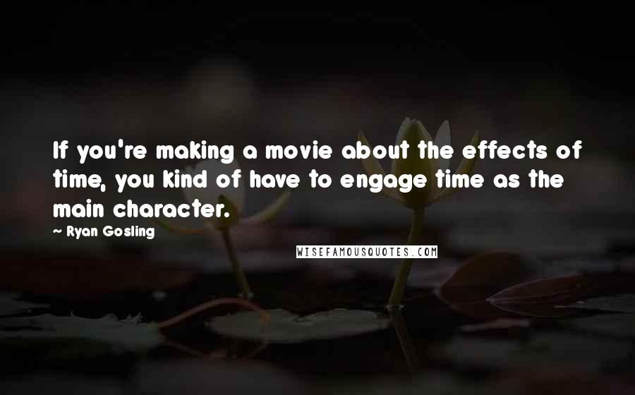Ryan Gosling Quotes: If you're making a movie about the effects of time, you kind of have to engage time as the main character.