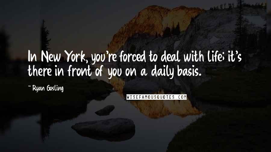 Ryan Gosling Quotes: In New York, you're forced to deal with life; it's there in front of you on a daily basis.