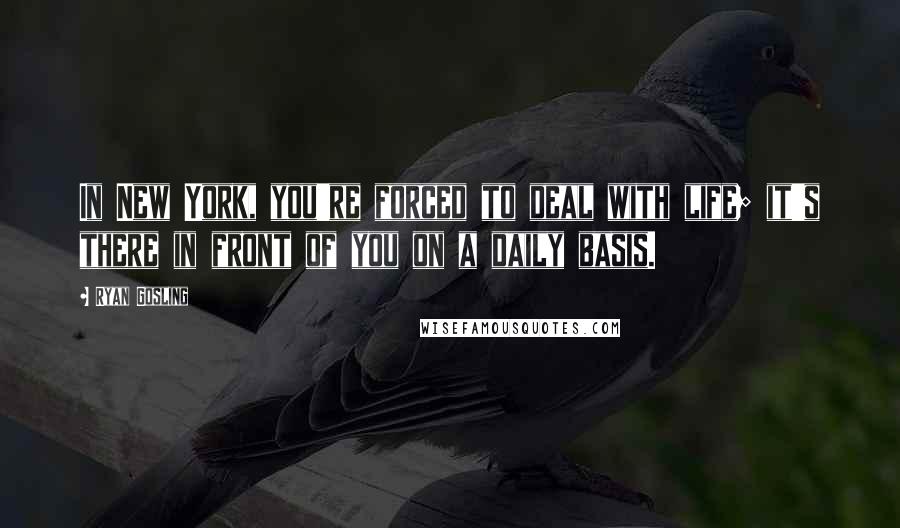 Ryan Gosling Quotes: In New York, you're forced to deal with life; it's there in front of you on a daily basis.