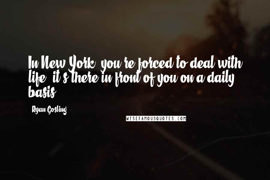 Ryan Gosling Quotes: In New York, you're forced to deal with life; it's there in front of you on a daily basis.