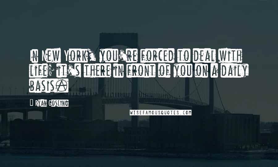 Ryan Gosling Quotes: In New York, you're forced to deal with life; it's there in front of you on a daily basis.
