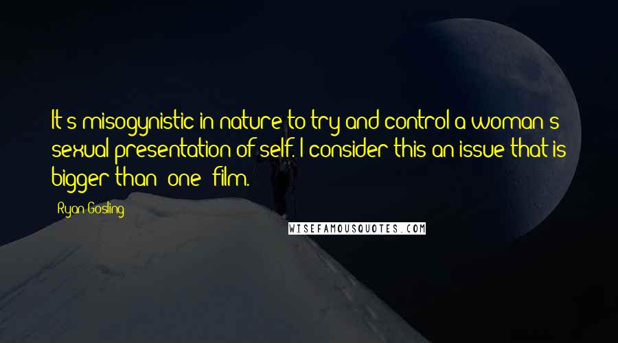 Ryan Gosling Quotes: It's misogynistic in nature to try and control a woman's sexual presentation of self. I consider this an issue that is bigger than (one) film.
