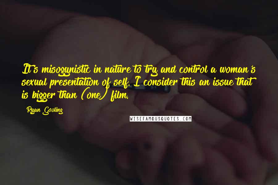 Ryan Gosling Quotes: It's misogynistic in nature to try and control a woman's sexual presentation of self. I consider this an issue that is bigger than (one) film.