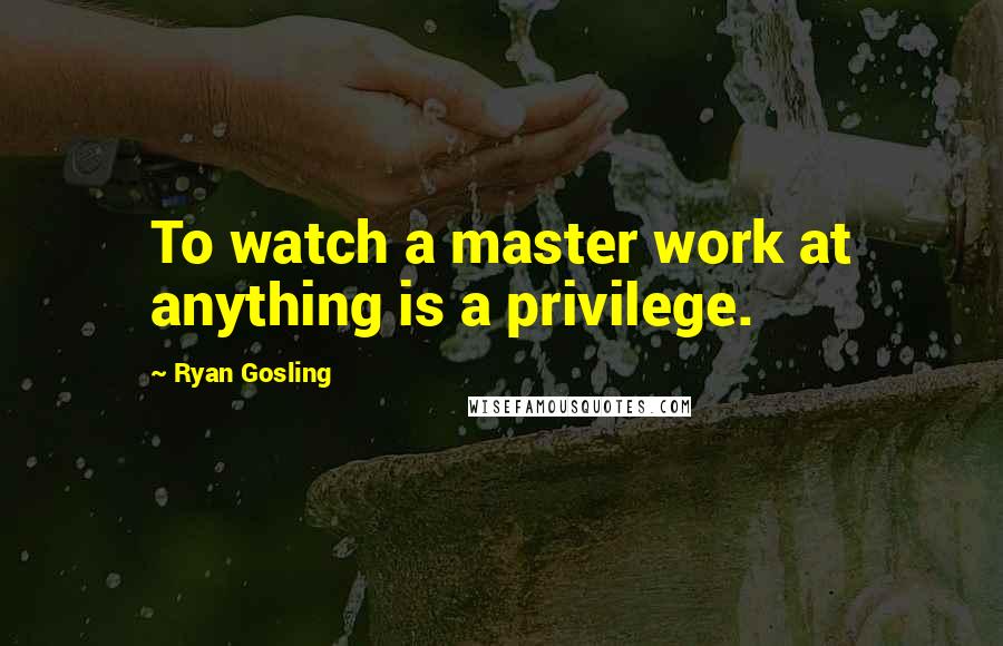 Ryan Gosling Quotes: To watch a master work at anything is a privilege.