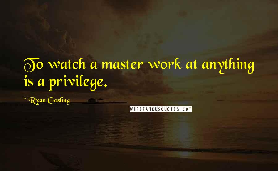 Ryan Gosling Quotes: To watch a master work at anything is a privilege.