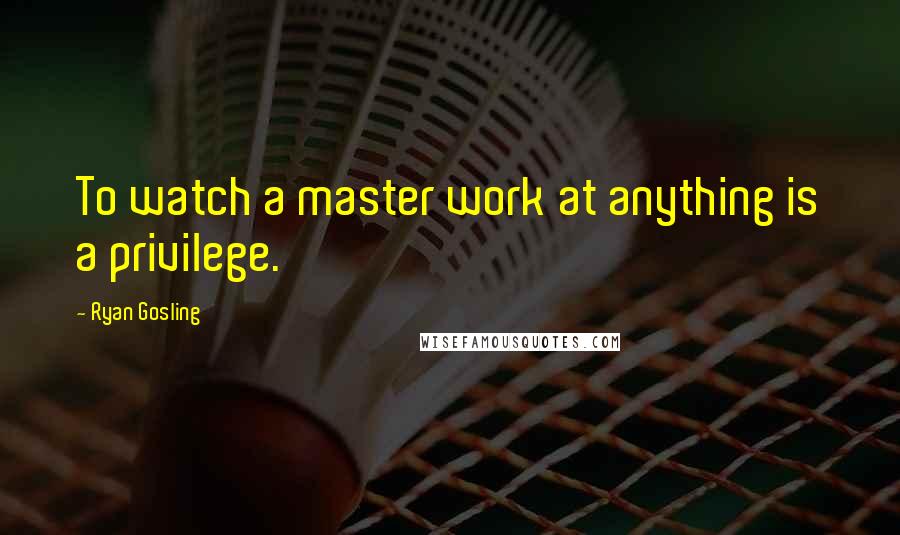 Ryan Gosling Quotes: To watch a master work at anything is a privilege.