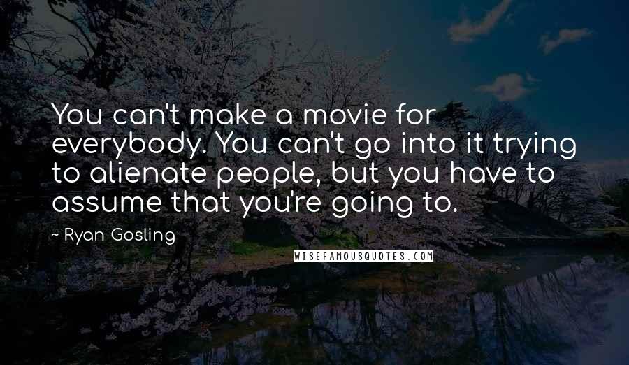 Ryan Gosling Quotes: You can't make a movie for everybody. You can't go into it trying to alienate people, but you have to assume that you're going to.