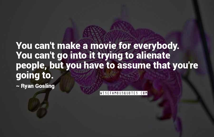 Ryan Gosling Quotes: You can't make a movie for everybody. You can't go into it trying to alienate people, but you have to assume that you're going to.