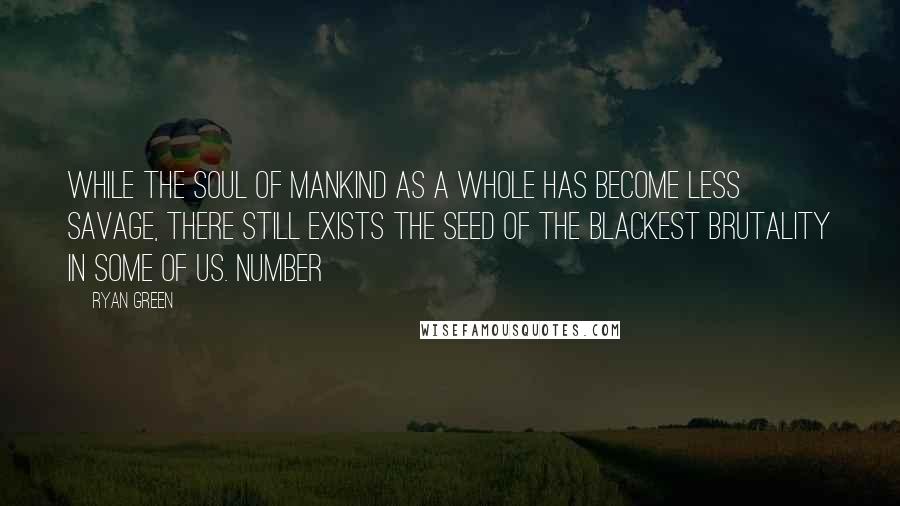 Ryan Green Quotes: while the soul of mankind as a whole has become less savage, there still exists the seed of the blackest brutality in some of us. Number