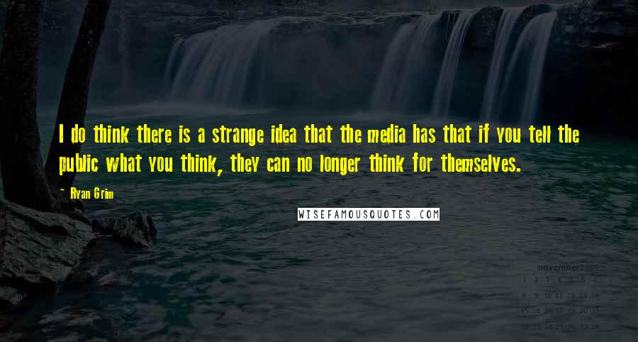 Ryan Grim Quotes: I do think there is a strange idea that the media has that if you tell the public what you think, they can no longer think for themselves.