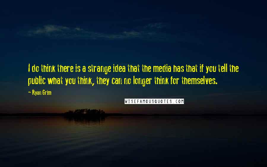 Ryan Grim Quotes: I do think there is a strange idea that the media has that if you tell the public what you think, they can no longer think for themselves.