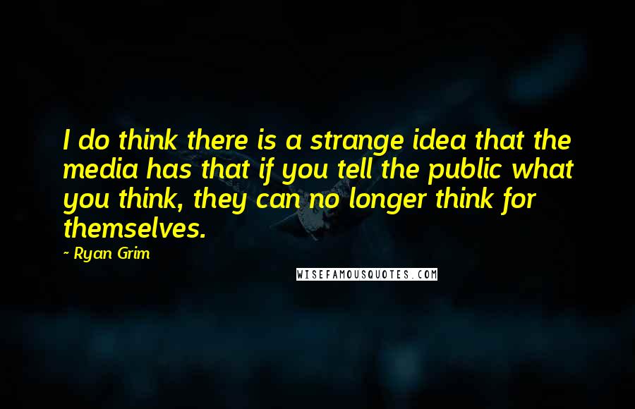 Ryan Grim Quotes: I do think there is a strange idea that the media has that if you tell the public what you think, they can no longer think for themselves.