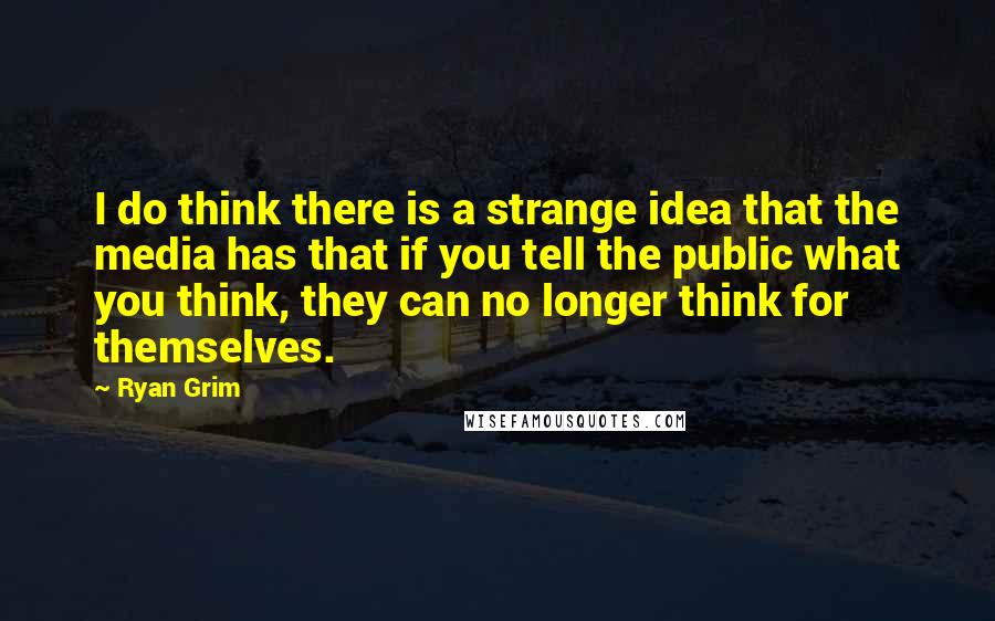 Ryan Grim Quotes: I do think there is a strange idea that the media has that if you tell the public what you think, they can no longer think for themselves.
