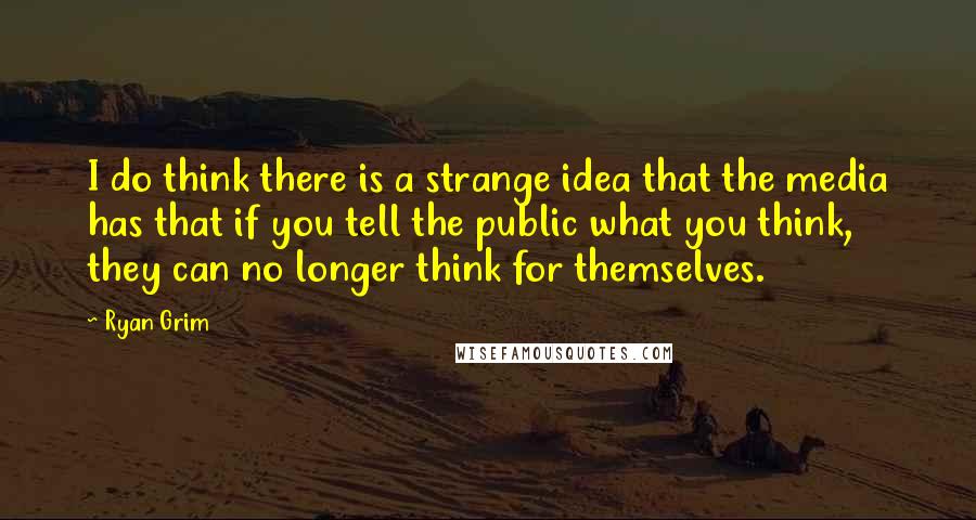 Ryan Grim Quotes: I do think there is a strange idea that the media has that if you tell the public what you think, they can no longer think for themselves.