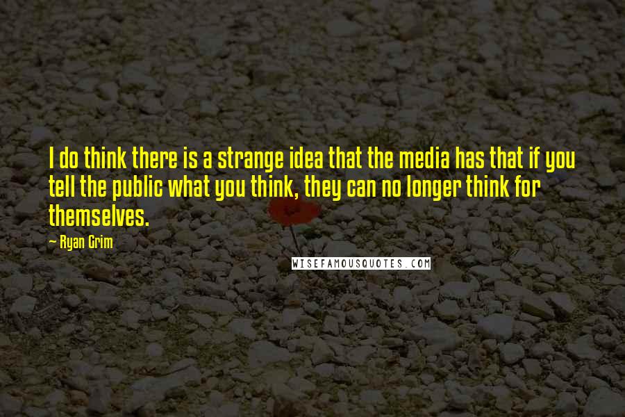 Ryan Grim Quotes: I do think there is a strange idea that the media has that if you tell the public what you think, they can no longer think for themselves.
