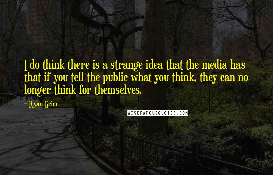 Ryan Grim Quotes: I do think there is a strange idea that the media has that if you tell the public what you think, they can no longer think for themselves.