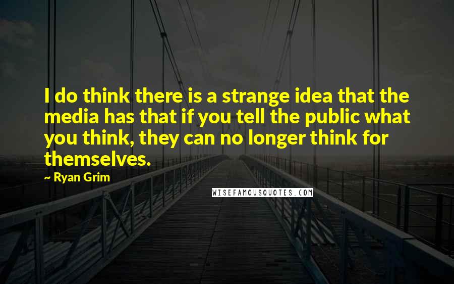 Ryan Grim Quotes: I do think there is a strange idea that the media has that if you tell the public what you think, they can no longer think for themselves.