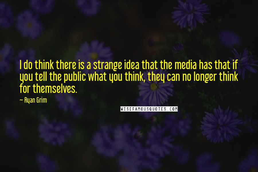 Ryan Grim Quotes: I do think there is a strange idea that the media has that if you tell the public what you think, they can no longer think for themselves.