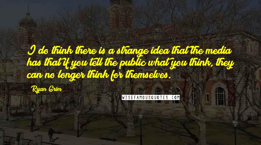 Ryan Grim Quotes: I do think there is a strange idea that the media has that if you tell the public what you think, they can no longer think for themselves.