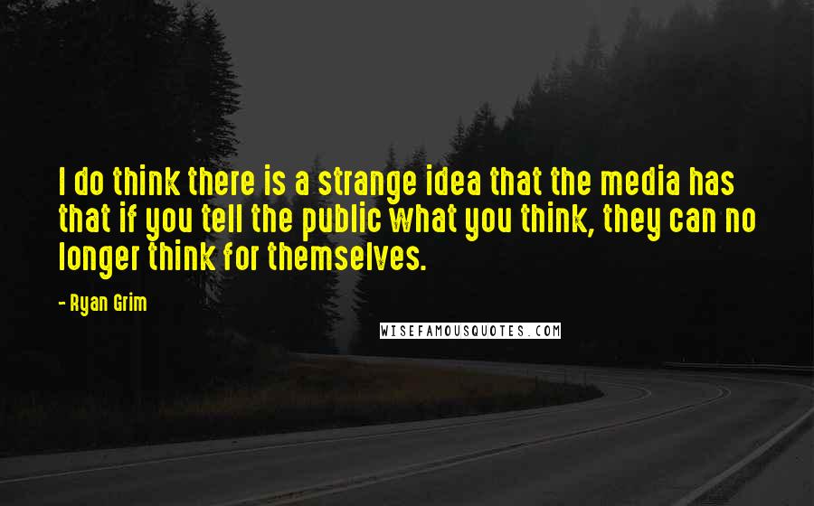 Ryan Grim Quotes: I do think there is a strange idea that the media has that if you tell the public what you think, they can no longer think for themselves.