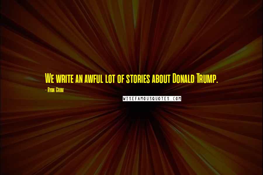 Ryan Grim Quotes: We write an awful lot of stories about Donald Trump.