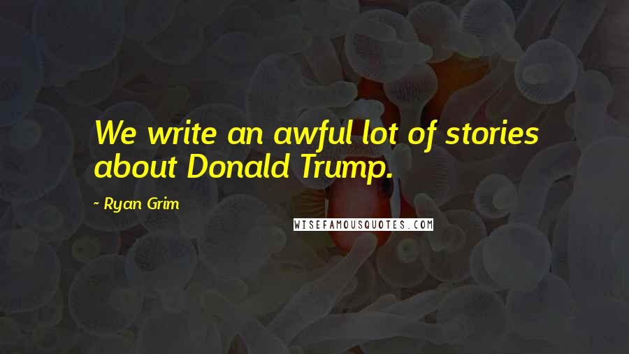 Ryan Grim Quotes: We write an awful lot of stories about Donald Trump.