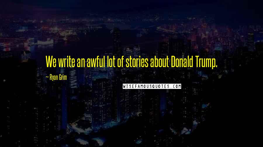 Ryan Grim Quotes: We write an awful lot of stories about Donald Trump.