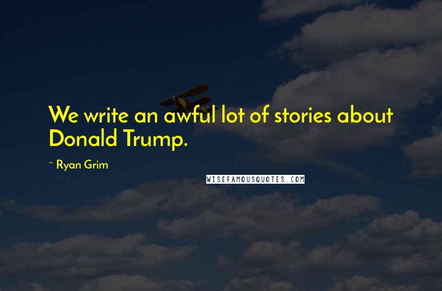 Ryan Grim Quotes: We write an awful lot of stories about Donald Trump.