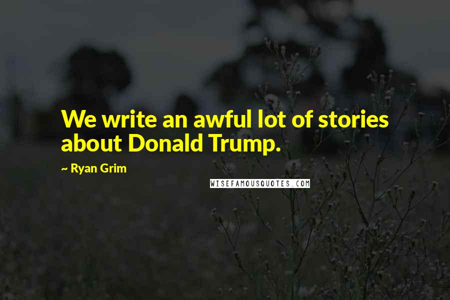 Ryan Grim Quotes: We write an awful lot of stories about Donald Trump.