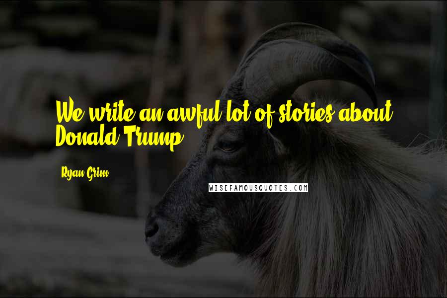 Ryan Grim Quotes: We write an awful lot of stories about Donald Trump.