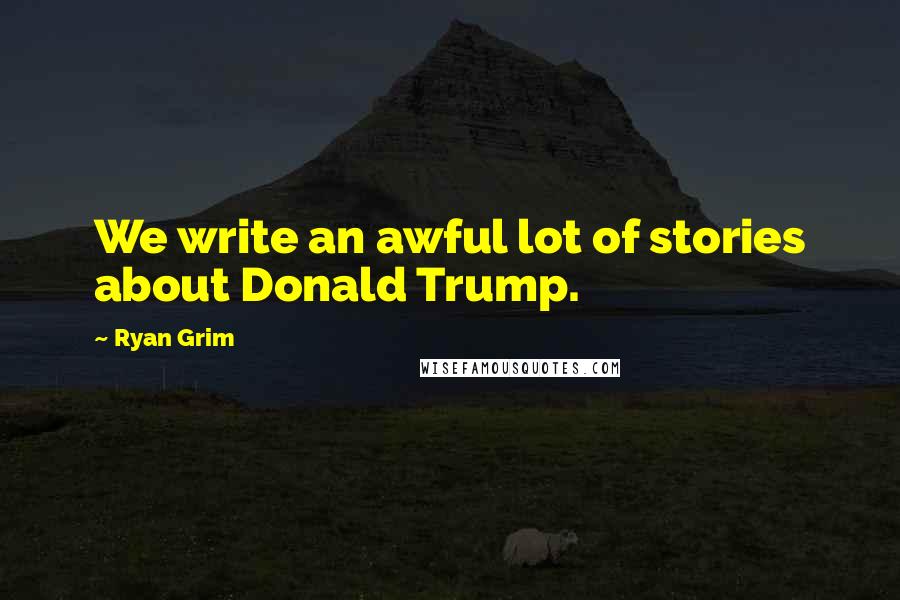 Ryan Grim Quotes: We write an awful lot of stories about Donald Trump.