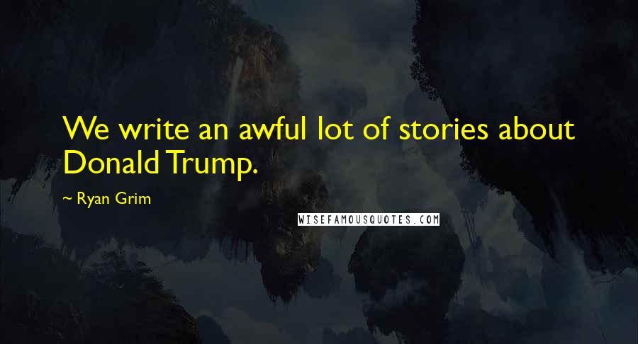 Ryan Grim Quotes: We write an awful lot of stories about Donald Trump.