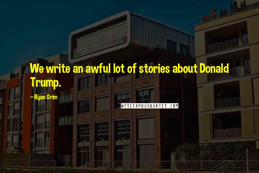 Ryan Grim Quotes: We write an awful lot of stories about Donald Trump.
