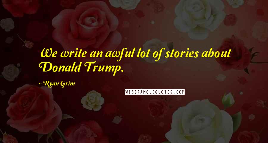 Ryan Grim Quotes: We write an awful lot of stories about Donald Trump.