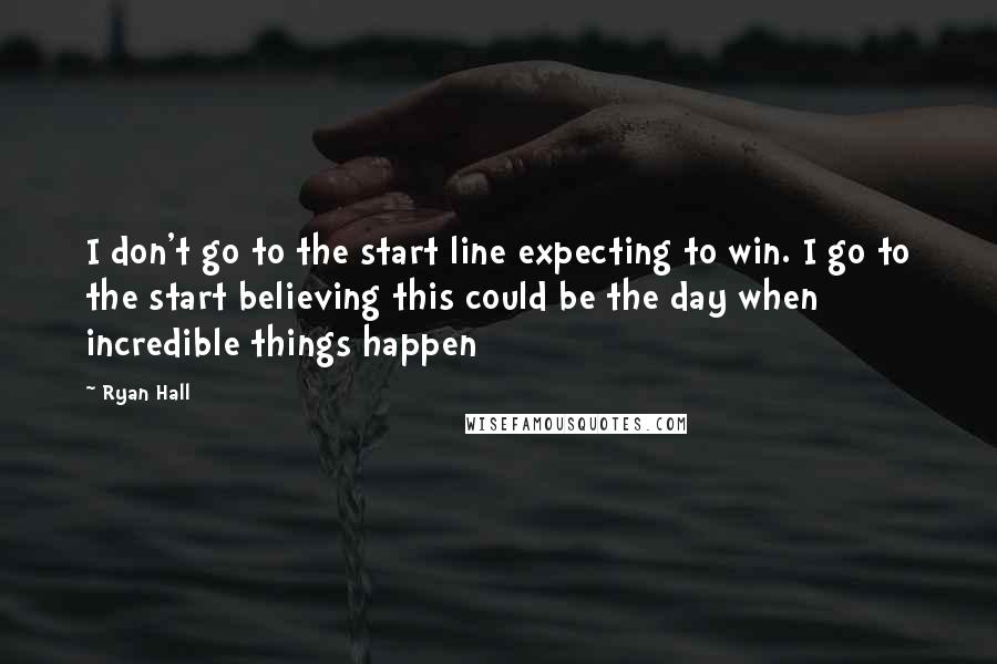 Ryan Hall Quotes: I don't go to the start line expecting to win. I go to the start believing this could be the day when incredible things happen