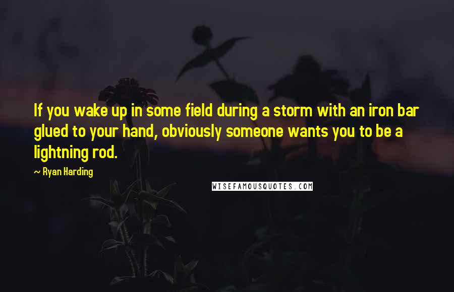 Ryan Harding Quotes: If you wake up in some field during a storm with an iron bar glued to your hand, obviously someone wants you to be a lightning rod.