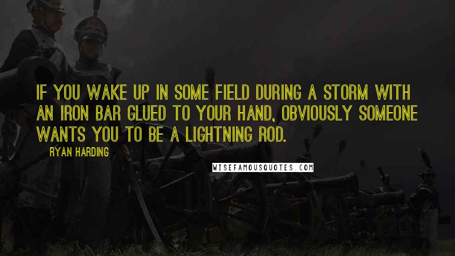 Ryan Harding Quotes: If you wake up in some field during a storm with an iron bar glued to your hand, obviously someone wants you to be a lightning rod.