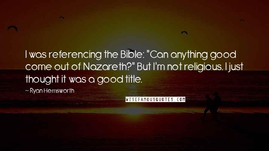 Ryan Hemsworth Quotes: I was referencing the Bible: "Can anything good come out of Nazareth?" But I'm not religious. I just thought it was a good title.