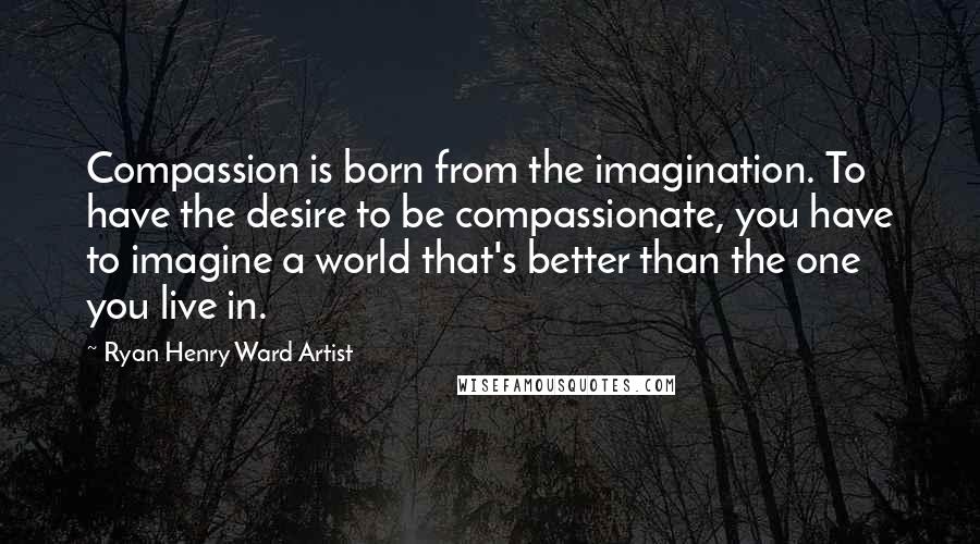 Ryan Henry Ward Artist Quotes: Compassion is born from the imagination. To have the desire to be compassionate, you have to imagine a world that's better than the one you live in.