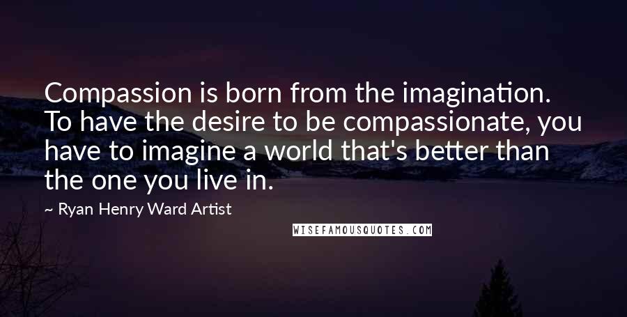 Ryan Henry Ward Artist Quotes: Compassion is born from the imagination. To have the desire to be compassionate, you have to imagine a world that's better than the one you live in.