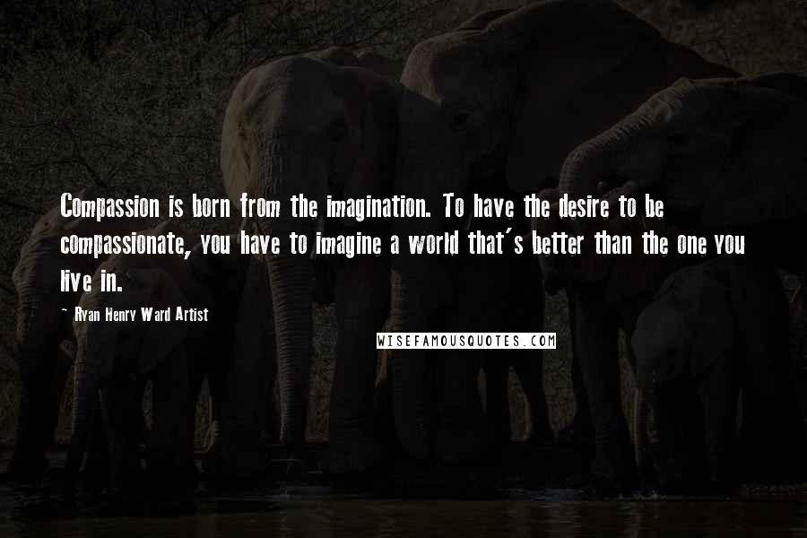 Ryan Henry Ward Artist Quotes: Compassion is born from the imagination. To have the desire to be compassionate, you have to imagine a world that's better than the one you live in.