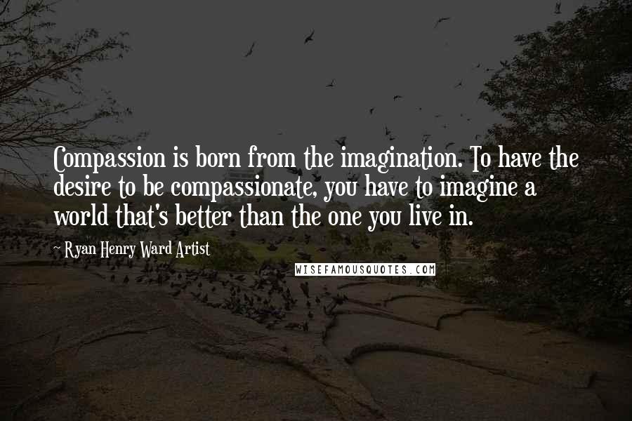 Ryan Henry Ward Artist Quotes: Compassion is born from the imagination. To have the desire to be compassionate, you have to imagine a world that's better than the one you live in.