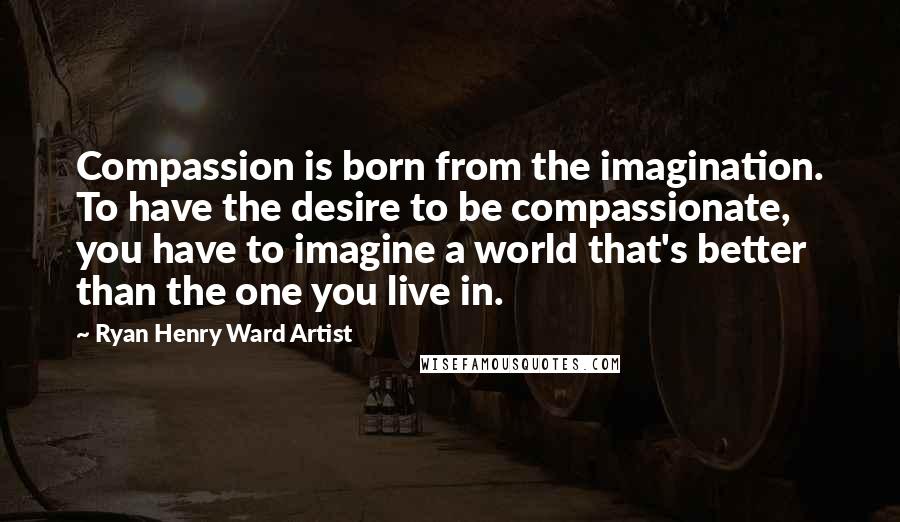 Ryan Henry Ward Artist Quotes: Compassion is born from the imagination. To have the desire to be compassionate, you have to imagine a world that's better than the one you live in.