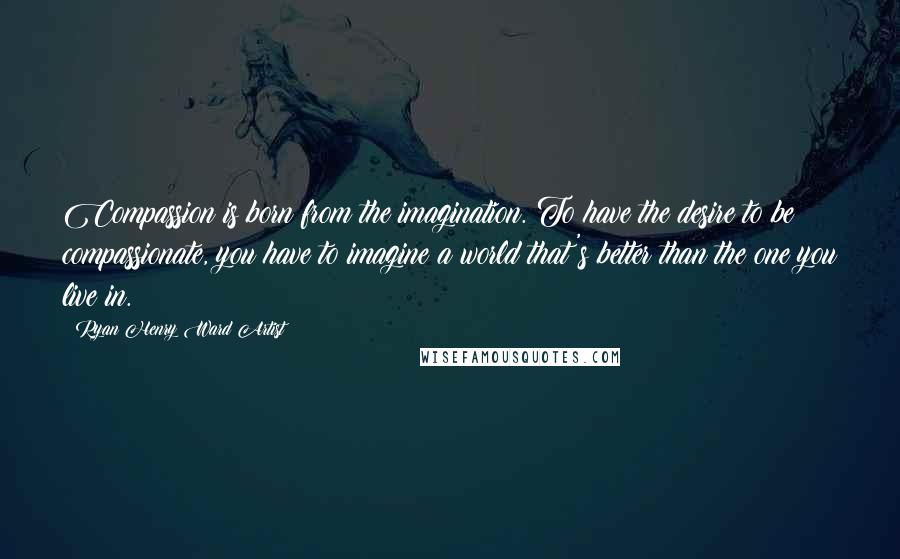 Ryan Henry Ward Artist Quotes: Compassion is born from the imagination. To have the desire to be compassionate, you have to imagine a world that's better than the one you live in.