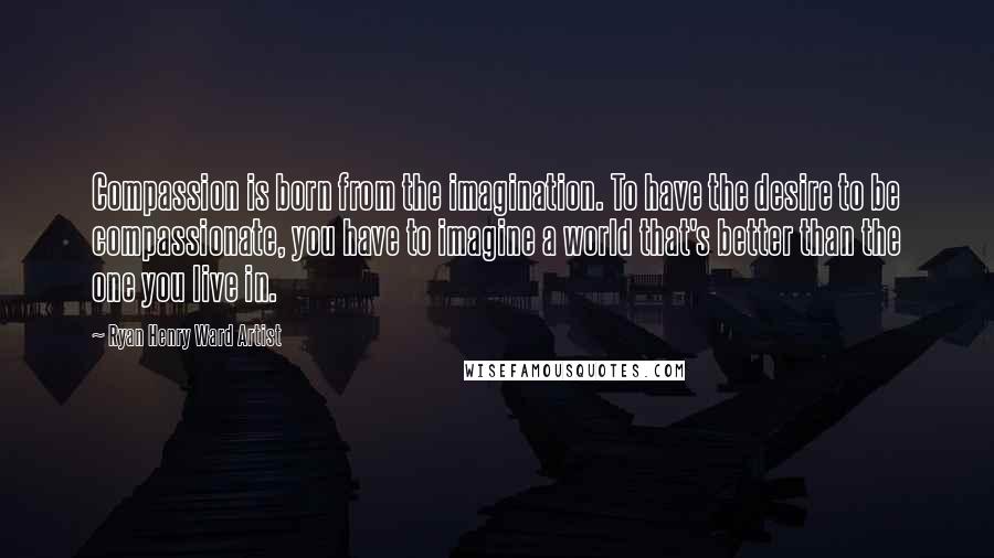 Ryan Henry Ward Artist Quotes: Compassion is born from the imagination. To have the desire to be compassionate, you have to imagine a world that's better than the one you live in.